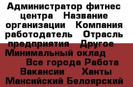 Администратор фитнес центра › Название организации ­ Компания-работодатель › Отрасль предприятия ­ Другое › Минимальный оклад ­ 28 000 - Все города Работа » Вакансии   . Ханты-Мансийский,Белоярский г.